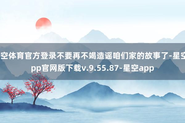 星空体育官方登录不要再不竭造谣咱们家的故事了-星空app官网版下载v.9.55.87-星空app