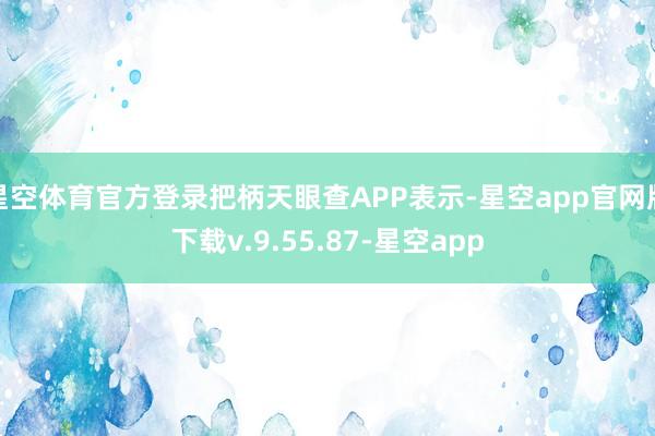 星空体育官方登录把柄天眼查APP表示-星空app官网版下载v.9.55.87-星空app