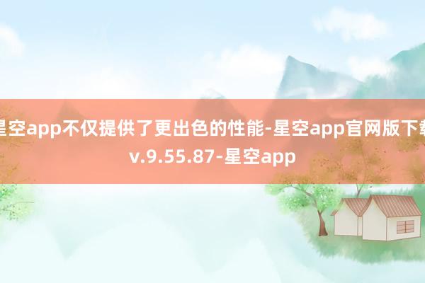 星空app不仅提供了更出色的性能-星空app官网版下载v.9.55.87-星空app