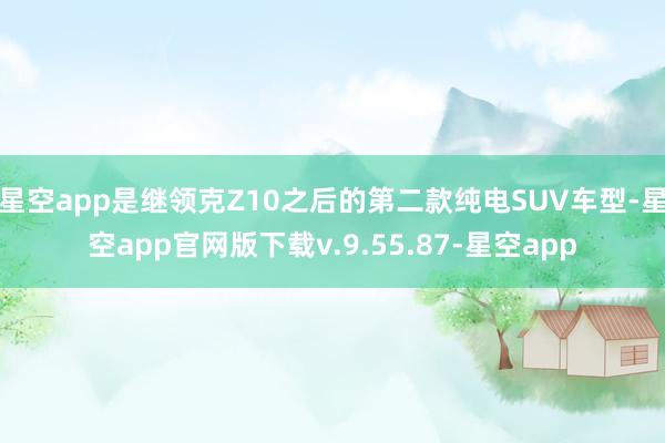 星空app是继领克Z10之后的第二款纯电SUV车型-星空app官网版下载v.9.55.87-星空app