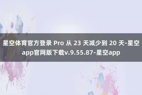 星空体育官方登录 Pro 从 23 天减少到 20 天-星空app官网版下载v.9.55.87-星空app