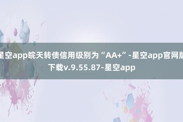 星空app皖天转债信用级别为“AA+”-星空app官网版下载v.9.55.87-星空app