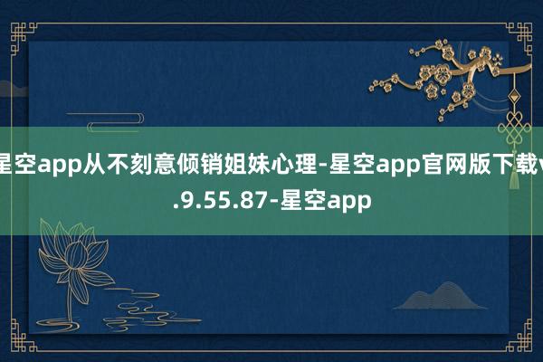 星空app从不刻意倾销姐妹心理-星空app官网版下载v.9.55.87-星空app