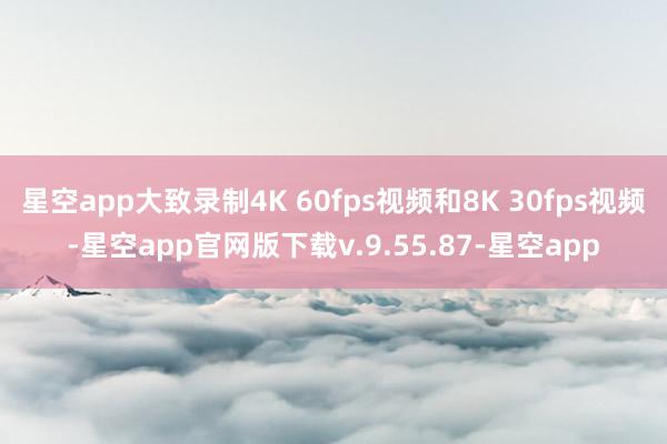 星空app大致录制4K 60fps视频和8K 30fps视频-星空app官网版下载v.9.55.87-星空app