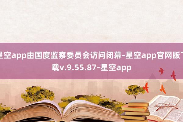 星空app由国度监察委员会访问闭幕-星空app官网版下载v.9.55.87-星空app