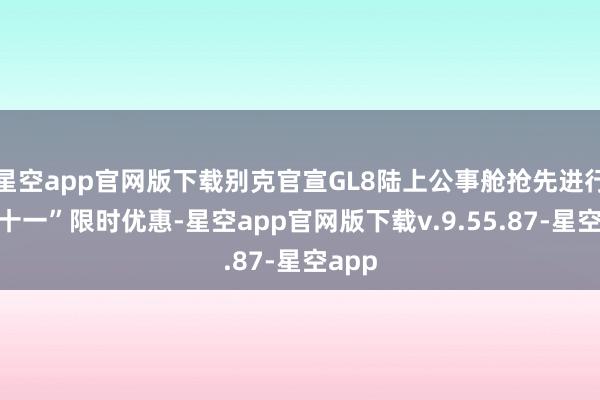 星空app官网版下载别克官宣GL8陆上公事舱抢先进行“双十一”限时优惠-星空app官网版下载v.9.55.87-星空app