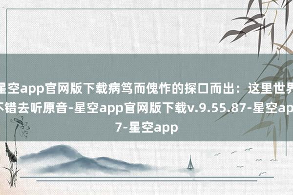 星空app官网版下载病笃而傀怍的探口而出：这里世界不错去听原音-星空app官网版下载v.9.55.87-星空app