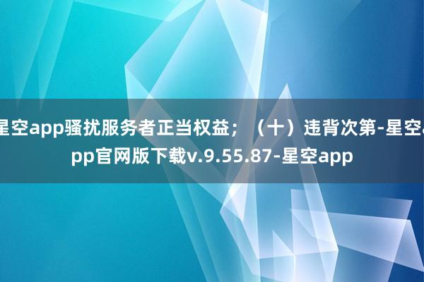 星空app骚扰服务者正当权益；（十）违背次第-星空app官网版下载v.9.55.87-星空app