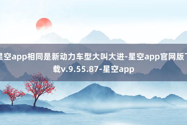 星空app相同是新动力车型大叫大进-星空app官网版下载v.9.55.87-星空app