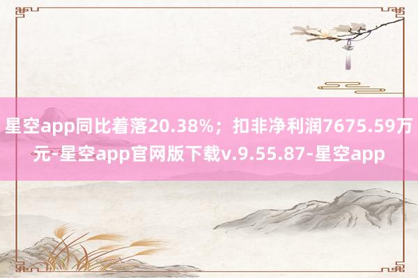 星空app同比着落20.38%；扣非净利润7675.59万元-星空app官网版下载v.9.55.87-星空app