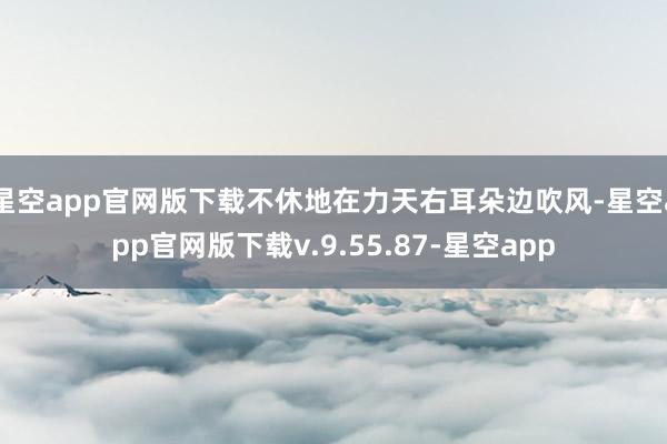 星空app官网版下载不休地在力天右耳朵边吹风-星空app官网版下载v.9.55.87-星空app