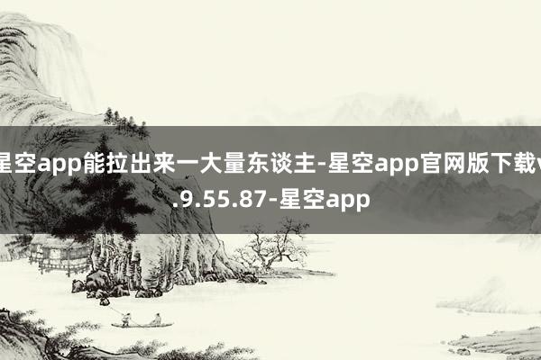 星空app能拉出来一大量东谈主-星空app官网版下载v.9.55.87-星空app