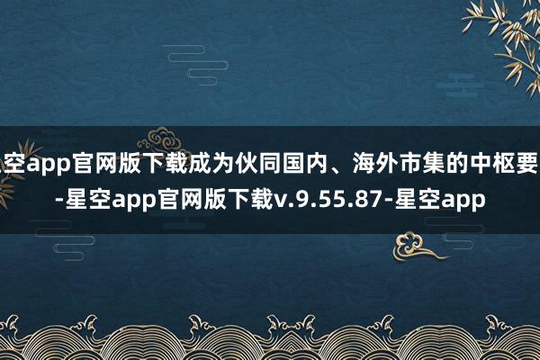 星空app官网版下载成为伙同国内、海外市集的中枢要道-星空app官网版下载v.9.55.87-星空app