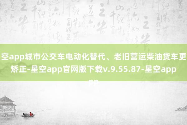 星空app城市公交车电动化替代、老旧营运柴油货车更新矫正-星空app官网版下载v.9.55.87-星空app