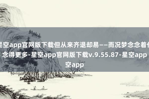 星空app官网版下载但从来齐退却易——而况梦念念着作念得更多-星空app官网版下载v.9.55.87-星空app