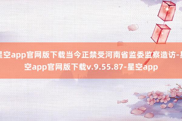 星空app官网版下载当今正禁受河南省监委监察造访-星空app官网版下载v.9.55.87-星空app