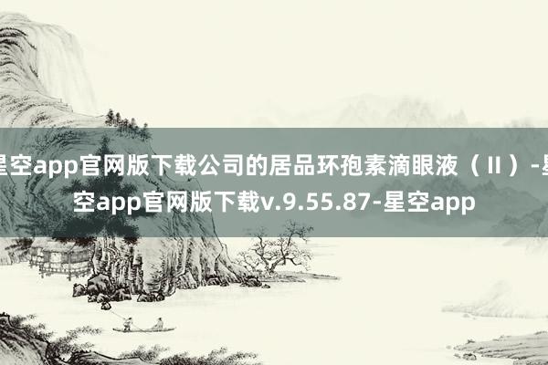 星空app官网版下载公司的居品环孢素滴眼液（Ⅱ）-星空app官网版下载v.9.55.87-星空app