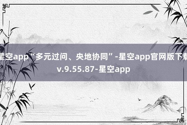 星空app“多元过问、央地协同”-星空app官网版下载v.9.55.87-星空app