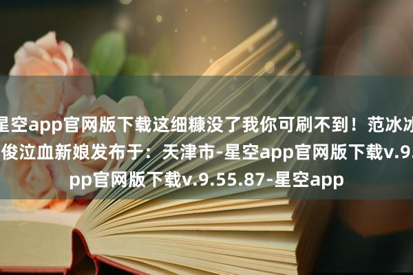 星空app官网版下载这细糠没了我你可刷不到！范冰冰邓紫棋Lady云惟俊泣血新娘发布于：天津市-星空app官网版下载v.9.55.87-星空app