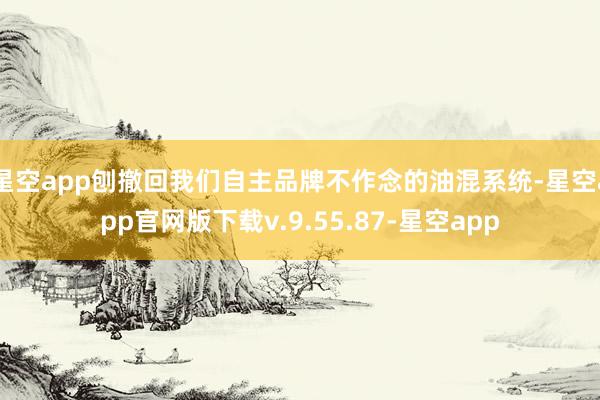 星空app刨撤回我们自主品牌不作念的油混系统-星空app官网版下载v.9.55.87-星空app