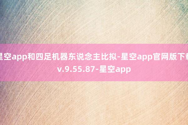 星空app和四足机器东说念主比拟-星空app官网版下载v.9.55.87-星空app