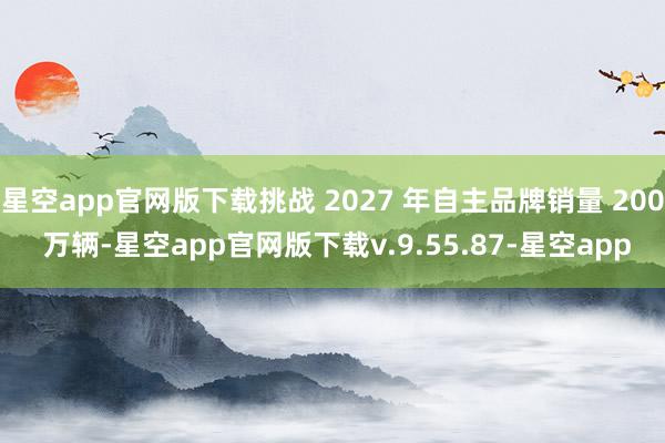 星空app官网版下载挑战 2027 年自主品牌销量 200 万辆-星空app官网版下载v.9.55.87-星空app