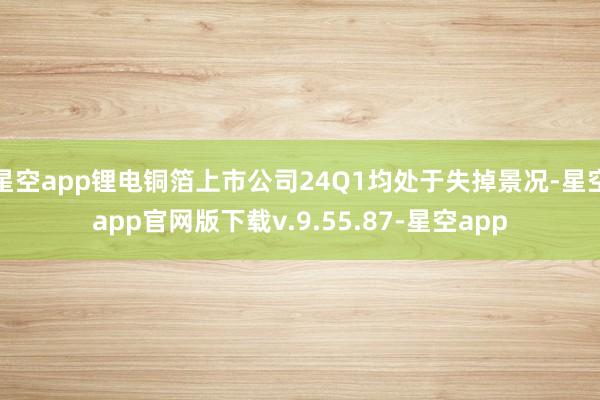 星空app锂电铜箔上市公司24Q1均处于失掉景况-星空app官网版下载v.9.55.87-星空app