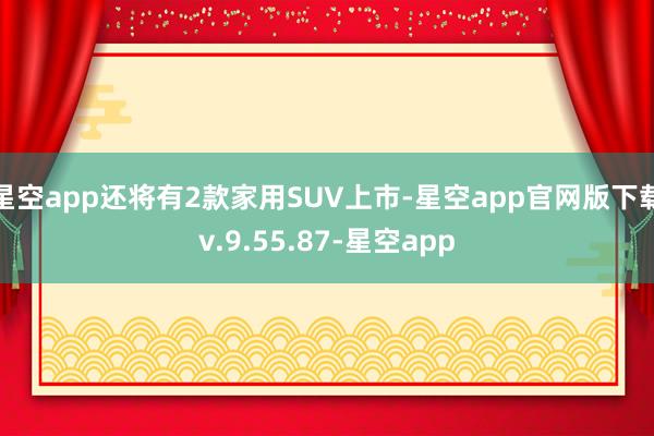 星空app还将有2款家用SUV上市-星空app官网版下载v.9.55.87-星空app