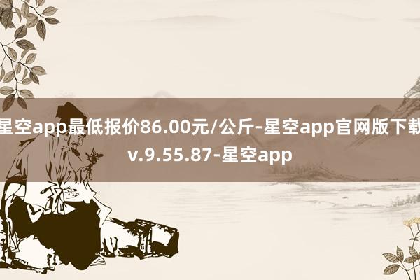 星空app最低报价86.00元/公斤-星空app官网版下载v.9.55.87-星空app