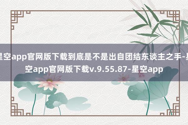 星空app官网版下载到底是不是出自团结东谈主之手-星空app官网版下载v.9.55.87-星空app