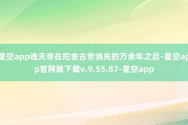 星空app魂天帝在陀舍古帝消失的万余年之后-星空app官网版下载v.9.55.87-星空app