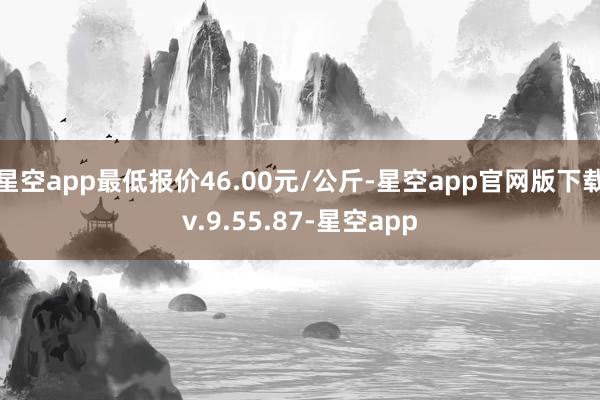 星空app最低报价46.00元/公斤-星空app官网版下载v.9.55.87-星空app